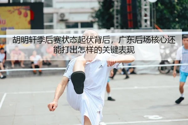 胡明轩季后赛状态起伏背后，广东后场核心还能打出怎样的关键表现