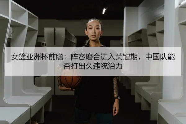 女篮亚洲杯前瞻：阵容磨合进入关键期，中国队能否打出久违统治力